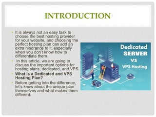 INTRODUCTION
• It is always not an easy task to
choose the best hosting provider
for your website, and choosing the
perfect hosting plan can add an
extra hindrance to it, especially
when you don’t know how to
differentiate them.
• In this article, we are going to
discuss the important options for
hosting plans, dedicated, and VPS.
• What is a Dedicated and VPS
Hosting Plan?
• Before getting into the difference,
let’s know about the unique plan
themselves and what makes them
different.
 