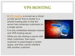 VPS HOSTING
• A VPS Hosting is known as a virtual
private server that is similar to a
shared hosting plan in that the
server has numerous customers on
a single server.
• It is only similarities between shared
and VPS hosting server.
• While you are sharing a server with
other customers, then each
customer is prearranged a certain
space, and they cannot interfere
with another customer.
 