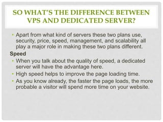 SO WHAT’S THE DIFFERENCE BETWEEN
VPS AND DEDICATED SERVER?
• Apart from what kind of servers these two plans use,
security, price, speed, management, and scalability all
play a major role in making these two plans different.
Speed
• When you talk about the quality of speed, a dedicated
server will have the advantage here.
• High speed helps to improve the page loading time.
• As you know already, the faster the page loads, the more
probable a visitor will spend more time on your website.
 