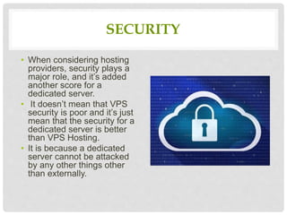 SECURITY
• When considering hosting
providers, security plays a
major role, and it’s added
another score for a
dedicated server.
• It doesn’t mean that VPS
security is poor and it’s just
mean that the security for a
dedicated server is better
than VPS Hosting.
• It is because a dedicated
server cannot be attacked
by any other things other
than externally.
 