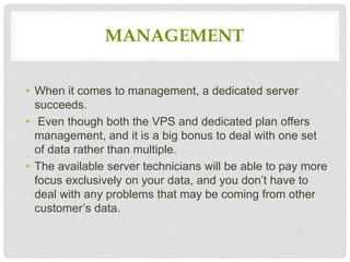 MANAGEMENT
• When it comes to management, a dedicated server
succeeds.
• Even though both the VPS and dedicated plan offers
management, and it is a big bonus to deal with one set
of data rather than multiple.
• The available server technicians will be able to pay more
focus exclusively on your data, and you don’t have to
deal with any problems that may be coming from other
customer’s data.
 