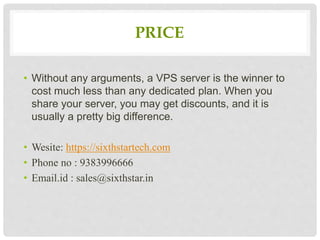 PRICE
• Without any arguments, a VPS server is the winner to
cost much less than any dedicated plan. When you
share your server, you may get discounts, and it is
usually a pretty big difference.
• Wesite: https://sixthstartech.com
• Phone no : 9383996666
• Email.id : sales@sixthstar.in
 