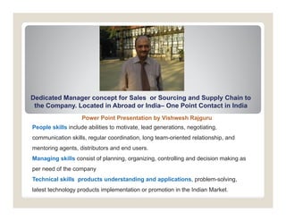 Dedicated Manager concept for Sales or So rcing and S ppl Chain to
                                       Sourcing      Supply
 the Company. Located in Abroad or India– One Point Contact in India
                    Power Point Presentation by Vishwesh Rajguru
People skills include abilities to motivate, lead generations, negotiating,
communication skills, regular coordination, long team-oriented relationship, and
mentoring agents, distributors and end users.
Managing skills consist of planning, organizing, controlling and decision making as
per need of the company
Technical skills products understanding and applications, problem-solving
                                            applications problem solving,
latest technology products implementation or promotion in the Indian Market.
 