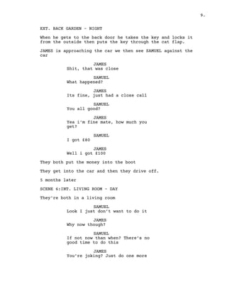 9.
EXT. BACK GARDEN – NIGHT
When he gets to the back door he takes the key and locks it
from the outside then puts the key through the cat flap.
JAMES is approaching the car we then see SAMUEL against the
car
JAMES
Shit, that was close
SAMUEL
What happened?
JAMES
Its fine, just had a close call
SAMUEL
You all good?
JAMES
Yea i'm fine mate, how much you
get?
SAMUEL
I got £80
JAMES
Well i got £100
They both put the money into the boot
They get into the car and then they drive off.
5 months later
SCENE 6:INT. LIVING ROOM – DAY
They're both in a living room
SAMUEL
Look I just don’t want to do it
JAMES
Why now though?
SAMUEL
If not now than when? There’s no
good time to do this
JAMES
You’re joking? Just do one more
 