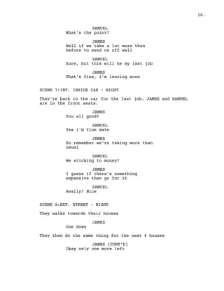 10.
SAMUEL
What’s the point?
JAMES
Well if we take a lot more then
before to send us off well
SAMUEL
Sure, but this will be my last job
JAMES
That's fine, i'm leaving soon
SCENE 7:INT. INSIDE CAR – NIGHT
They're back in the car for the last job. JAMES and SAMUEL
are in the front seats.
JAMES
You all good?
SAMUEL
Yea i'm fine mate
JAMES
So remember we're taking more than
usual
SAMUEL
We sticking to money?
JAMES
I guess if there's something
expensive then go for it
SAMUEL
Really? Nice
SCENE 8:EXT. STREET – NIGHT
They walks towards their houses
JAMES
One down
They then do the same thing for the next 4 houses
JAMES (CONT’D)
Okay only one more left
 
