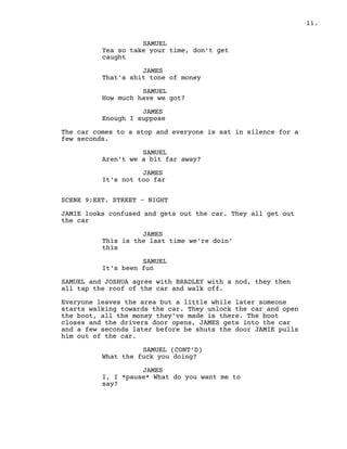 11.
SAMUEL
Yea so take your time, don't get
caught
JAMES
That's shit tone of money
SAMUEL
How much have we got?
JAMES
Enough I suppose
The car comes to a stop and everyone is sat in silence for a
few seconds.
SAMUEL
Aren't we a bit far away?
JAMES
It's not too far
SCENE 9:EXT. STREET - NIGHT
JAMIE looks confused and gets out the car. They all get out
the car
JAMES
This is the last time we're doin'
this
SAMUEL
It's been fun
SAMUEL and JOSHUA agree with BRADLEY with a nod, they then
all tap the roof of the car and walk off.
Everyone leaves the area but a little while later someone
starts walking towards the car. They unlock the car and open
the boot, all the money they've made is there. The boot
closes and the drivers door opens, JAMES gets into the car
and a few seconds later before he shuts the door JAMIE pulls
him out of the car.
SAMUEL (CONT’D)
What the fuck you doing?
JAMES
I, I *pause* What do you want me to
say?
 
