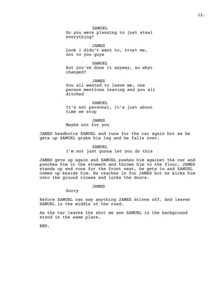 12.
SAMUEL
So you were planning to just steal
everything?
JAMES
Look i didn't want to, trust me,
not to you guys
SAMUEL
But you've done it anyway, so what
changed?
JAMES
You all wanted to leave me, one
person mentions leaving and you all
ditched
SAMUEL
It's not personal, it's just about
time we stop
JAMES
Maybe not for you
JAMES headbutts SAMUEL and runs for the car again but as he
gets up SAMUEL grabs his leg and he falls over.
SAMUEL
I'm not just gunna let you do this
JAMES gets up again and SAMUEL pushes him against the car and
punches him in the stomach and throws him to the floor, JAMES
stands up and runs for the front seat, he gets in and SAMUEL
comes up beside him. He reaches in for JAMES but he kicks him
onto the ground closes and locks the doors.
JAMES
Sorry
Before SAMUEL can say anything JAMES drives off. And leaves
SAMUEL in the middle of the road.
As the car leaves the shot we see SAMUEL in the background
stood in the same place.
END.
 
