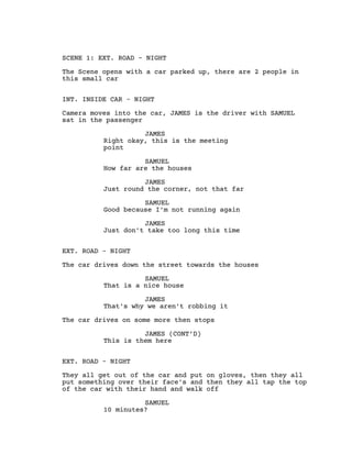 SCENE 1: EXT. ROAD - NIGHT
The Scene opens with a car parked up, there are 2 people in
this small car
INT. INSIDE CAR - NIGHT
Camera moves into the car, JAMES is the driver with SAMUEL
sat in the passenger
JAMES
Right okay, this is the meeting
point
SAMUEL
How far are the houses
JAMES
Just round the corner, not that far
SAMUEL
Good because I'm not running again
JAMES
Just don't take too long this time
EXT. ROAD - NIGHT
The car drives down the street towards the houses
SAMUEL
That is a nice house
JAMES
That's why we aren't robbing it
The car drives on some more then stops
JAMES (CONT’D)
This is them here
EXT. ROAD - NIGHT
They all get out of the car and put on gloves, then they all
put something over their face's and then they all tap the top
of the car with their hand and walk off
SAMUEL
10 minutes?
 