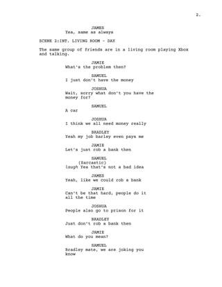 2.
JAMES
Yea, same as always
SCENE 2:INT. LIVING ROOM – DAY
The same group of friends are in a living room playing Xbox
and talking.
JAMIE
What’s the problem then?
SAMUEL
I just don’t have the money
JOSHUA
Wait, sorry what don’t you have the
money for?
SAMUEL
A car
JOSHUA
I think we all need money really
BRADLEY
Yeah my job barley even pays me
JAMIE
Let’s just rob a bank then
SAMUEL
(Sarcastic)
laugh Yea that’s not a bad idea
JAMES
Yeah, like we could rob a bank
JAMIE
Can’t be that hard, people do it
all the time
JOSHUA
People also go to prison for it
BRADLEY
Just don’t rob a bank then
JAMIE
What do you mean?
SAMUEL
Bradley mate, we are joking you
know
 