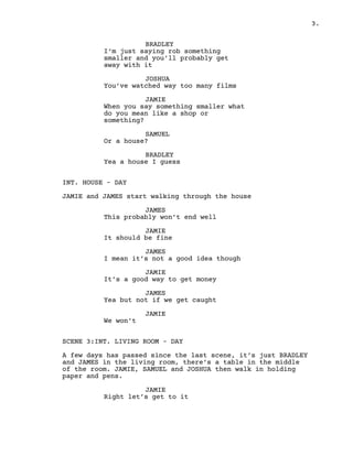 3.
BRADLEY
I’m just saying rob something
smaller and you’ll probably get
away with it
JOSHUA
You’ve watched way too many films
JAMIE
When you say something smaller what
do you mean like a shop or
something?
SAMUEL
Or a house?
BRADLEY
Yea a house I guess
INT. HOUSE – DAY
JAMIE and JAMES start walking through the house
JAMES
This probably won’t end well
JAMIE
It should be fine
JAMES
I mean it’s not a good idea though
JAMIE
It’s a good way to get money
JAMES
Yea but not if we get caught
JAMIE
We won’t
SCENE 3:INT. LIVING ROOM – DAY
A few days has passed since the last scene, it’s just BRADLEY
and JAMES in the living room, there’s a table in the middle
of the room. JAMIE, SAMUEL and JOSHUA then walk in holding
paper and pens.
JAMIE
Right let’s get to it
 