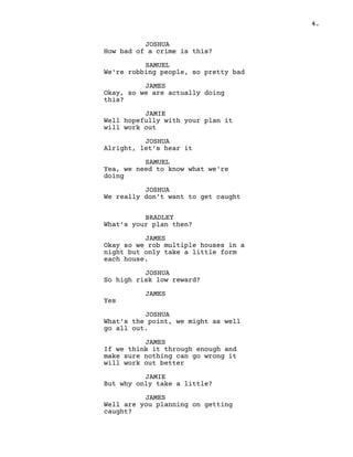 4.
JOSHUA
How bad of a crime is this?
SAMUEL
We're robbing people, so pretty bad
JAMES
Okay, so we are actually doing
this?
JAMIE
Well hopefully with your plan it
will work out
JOSHUA
Alright, let’s hear it
SAMUEL
Yea, we need to know what we're
doing
JOSHUA
We really don’t want to get caught
BRADLEY
What’s your plan then?
JAMES
Okay so we rob multiple houses in a
night but only take a little form
each house.
JOSHUA
So high risk low reward?
JAMES
Yes
JOSHUA
What’s the point, we might as well
go all out.
JAMES
If we think it through enough and
make sure nothing can go wrong it
will work out better
JAMIE
But why only take a little?
JAMES
Well are you planning on getting
caught?
 