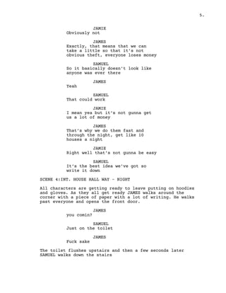 5.
JAMIE
Obviously not
JAMES
Exactly, that means that we can
take a little so that it’s not
obvious theft, everyone loses money
SAMUEL
So it basically doesn’t look like
anyone was ever there
JAMES
Yeah
SAMUEL
That could work
JAMIE
I mean yea but it’s not gunna get
us a lot of money
JAMES
That’s why we do them fast and
through the night, get like 10
houses a night
JAMIE
Right well that’s not gunna be easy
SAMUEL
It’s the best idea we’ve got so
write it down
SCENE 4:INT. HOUSE HALL WAY – NIGHT
All characters are getting ready to leave putting on hoodies
and gloves. As they all get ready JAMES walks around the
corner with a piece of paper with a lot of writing. He walks
past everyone and opens the front door.
JAMES
you comin?
SAMUEL
Just on the toilet
JAMES
Fuck sake
The toilet flushes upstairs and then a few seconds later
SAMUEL walks down the stairs
 