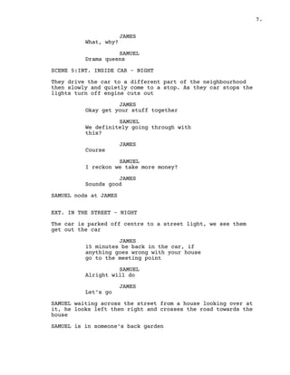 7.
JAMES
What, why?
SAMUEL
Drama queens
SCENE 5:INT. INSIDE CAR – NIGHT
They drive the car to a different part of the neighbourhood
then slowly and quietly come to a stop. As they car stops the
lights turn off engine cuts out
JAMES
Okay get your stuff together
SAMUEL
We definitely going through with
this?
JAMES
Course
SAMUEL
I reckon we take more money?
JAMES
Sounds good
SAMUEL nods at JAMES
EXT. IN THE STREET – NIGHT
The car is parked off centre to a street light, we see them
get out the car
JAMES
15 minutes be back in the car, if
anything goes wrong with your house
go to the meeting point
SAMUEL
Alright will do
JAMES
Let’s go
SAMUEL waiting across the street from a house looking over at
it, he looks left then right and crosses the road towards the
house
SAMUEL is in someone’s back garden
 