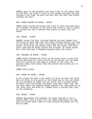 8.
SAMUEL goes to the backdoor and sees a key on the other side
of the door, he finds a stick in the garden and gets the key
through a cat flap. He puts the key into the door and slowly
unlocks the door.
EXT. FRONT GARDEN OF HOUSE – NIGHT
JAMES walks around the house and tries to open the back door,
it’s locked, he walks to the front and tries it and it opens.
He listens out for a second then starts to walk into the
house.
INT. HOUSE – NIGHT
SAMUEL leaves the door unlocked behind him and creeps into
the house he gets down low and looks through another cat flap
on the inner door. He sees a dim light on but no movement or
sound. He gets up and slowly turns the door knob, the door
falls open and he steps inside the kitchen, he looks around
for a bit and sees a handbag hanging under the stairs.
INT. HALLWAY IN HOUSE – NIGHT
JAMES walks through the front of the house sees a tray with
wallet and keys he tries to pick up the wallet and the keys
fall off the wallet and make a clatter on the tray. He
quickly takes some money from the wallet and hurries out of
the house.
JAMES exits house
EXT. FRONT OF HOUSE – NIGHT
As he closes the door a car starts to pull up onto the drive
way. He hides in the porch of the house and as the car moves
up the driveway he jumps off the porch into a garden patch,
he backs into the corner and hopes they don’t spot him. The
car door shuts and someone walks towards him, they walk up to
the front door and walk in. JOSHUA waits a second then runs
of the property.
INT. HOUSE - NIGHT
SAMUEL approaches the handbag, he looks through it for a
second then lifts a purse out. He takes some money out and
puts the purse back, then he turns around and heads out the
way he came.
 
