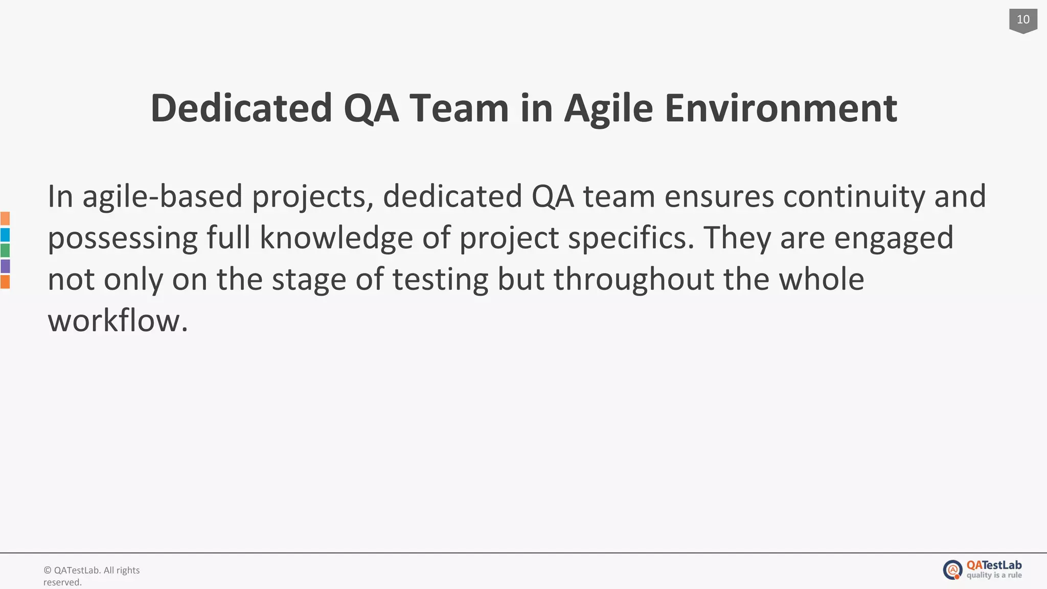 10
© QATestLab. All rights
reserved.
Dedicated QA Team in Agile Environment
In agile-based projects, dedicated QA team ensures continuity and
possessing full knowledge of project specifics. They are engaged
not only on the stage of testing but throughout the whole
workflow.
 