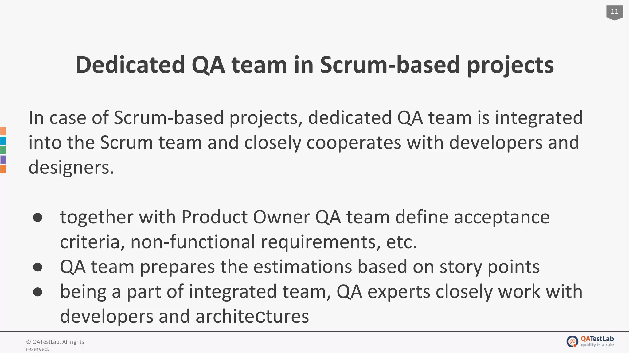 11
© QATestLab. All rights
reserved.
Dedicated QA team in Scrum-based projects
In case of Scrum-based projects, dedicated QA team is integrated
into the Scrum team and closely cooperates with developers and
designers.
● together with Product Owner QA team define acceptance
criteria, non-functional requirements, etc.
● QA team prepares the estimations based on story points
● being a part of integrated team, QA experts closely work with
developers and architeсtures
 