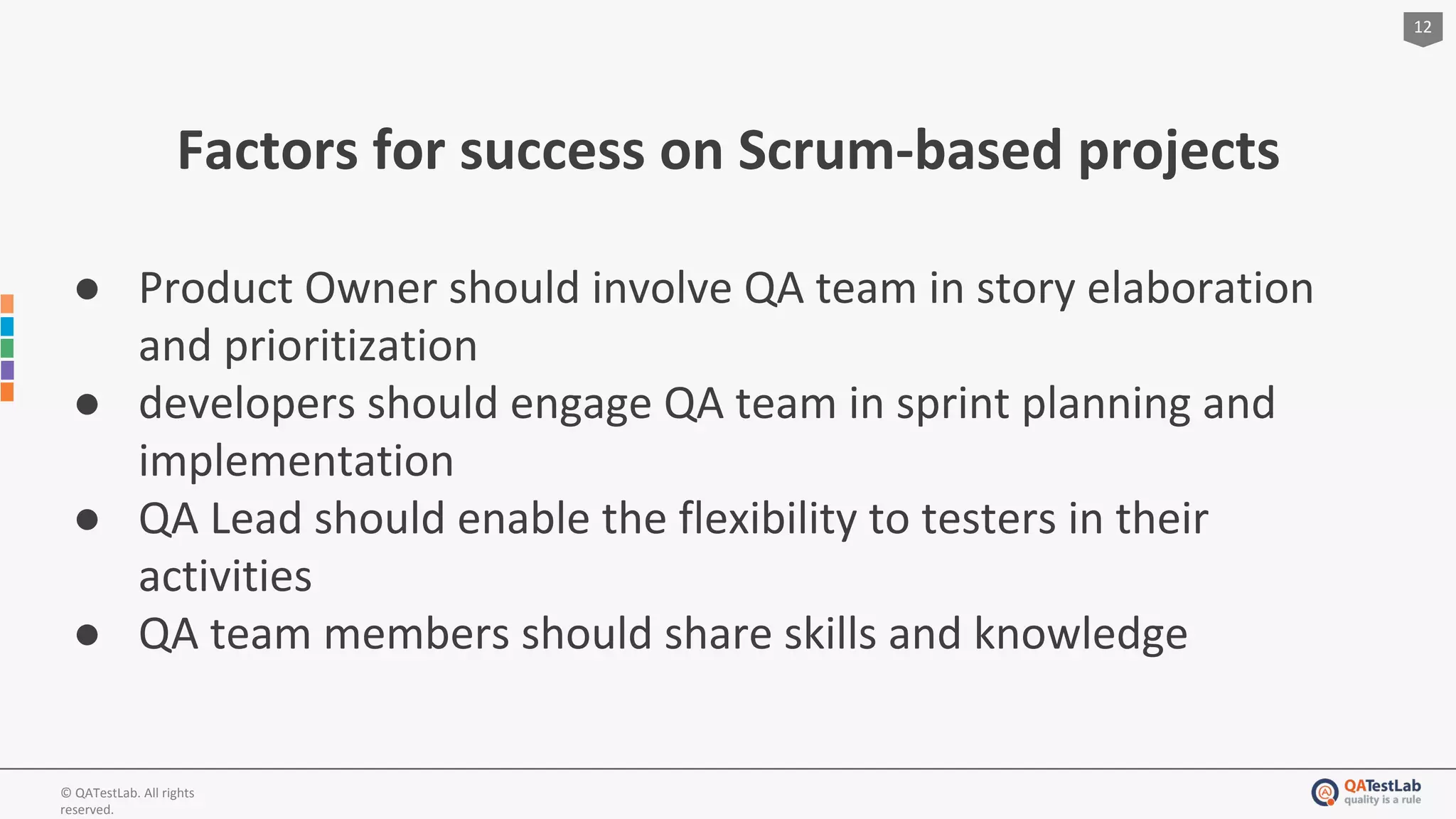 12
© QATestLab. All rights
reserved.
Factors for success on Scrum-based projects
● Product Owner should involve QA team in story elaboration
and prioritization
● developers should engage QA team in sprint planning and
implementation
● QA Lead should enable the flexibility to testers in their
activities
● QA team members should share skills and knowledge
 