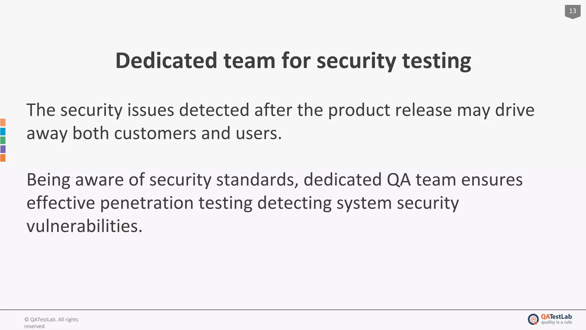 13
© QATestLab. All rights
reserved.
Dedicated team for security testing
The security issues detected after the product release may drive
away both customers and users.
Being aware of security standards, dedicated QA team ensures
effective penetration testing detecting system security
vulnerabilities.
 