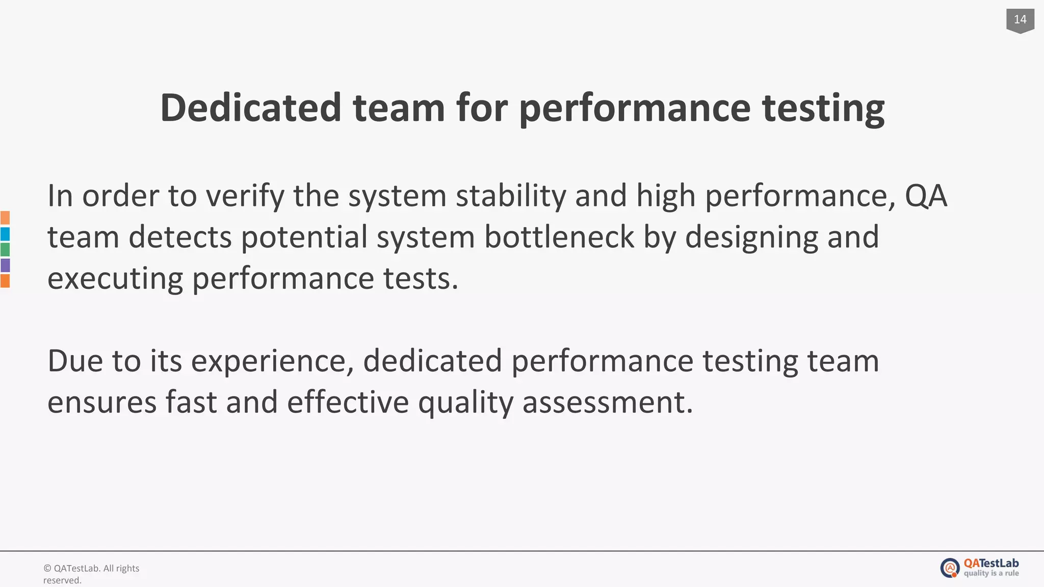 14
© QATestLab. All rights
reserved.
Dedicated team for performance testing
In order to verify the system stability and high performance, QA
team detects potential system bottleneck by designing and
executing performance tests.
Due to its experience, dedicated performance testing team
ensures fast and effective quality assessment.
 