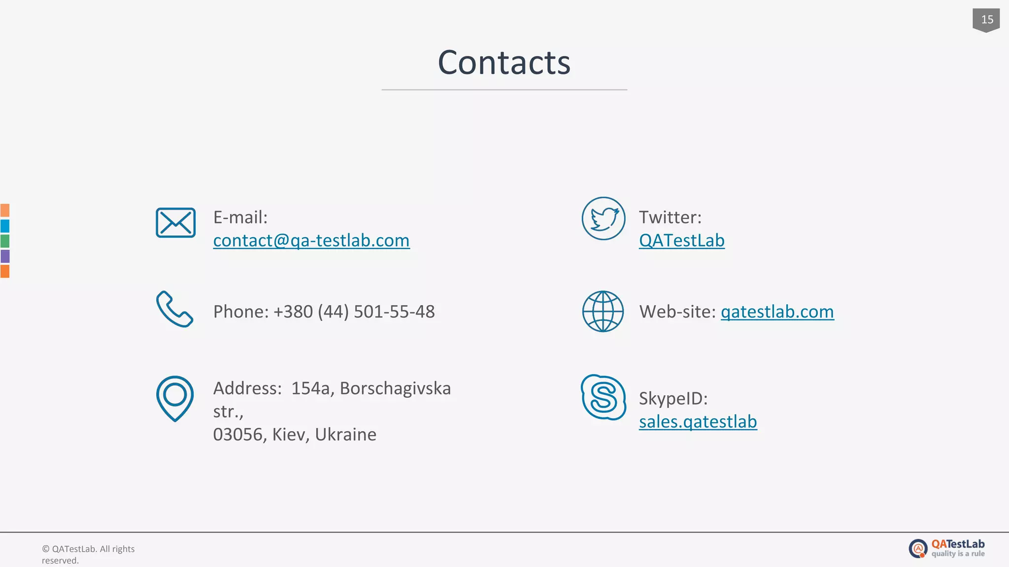 Contacts
15
© QATestLab. All rights
reserved.
E-mail:
contact@qa-testlab.com
Phone: +380 (44) 501-55-48
Address: 154a, Borschagivska
str.,
03056, Kiev, Ukraine
Twitter:
QATestLab
Web-site: qatestlab.com
SkypeID:
sales.qatestlab
 