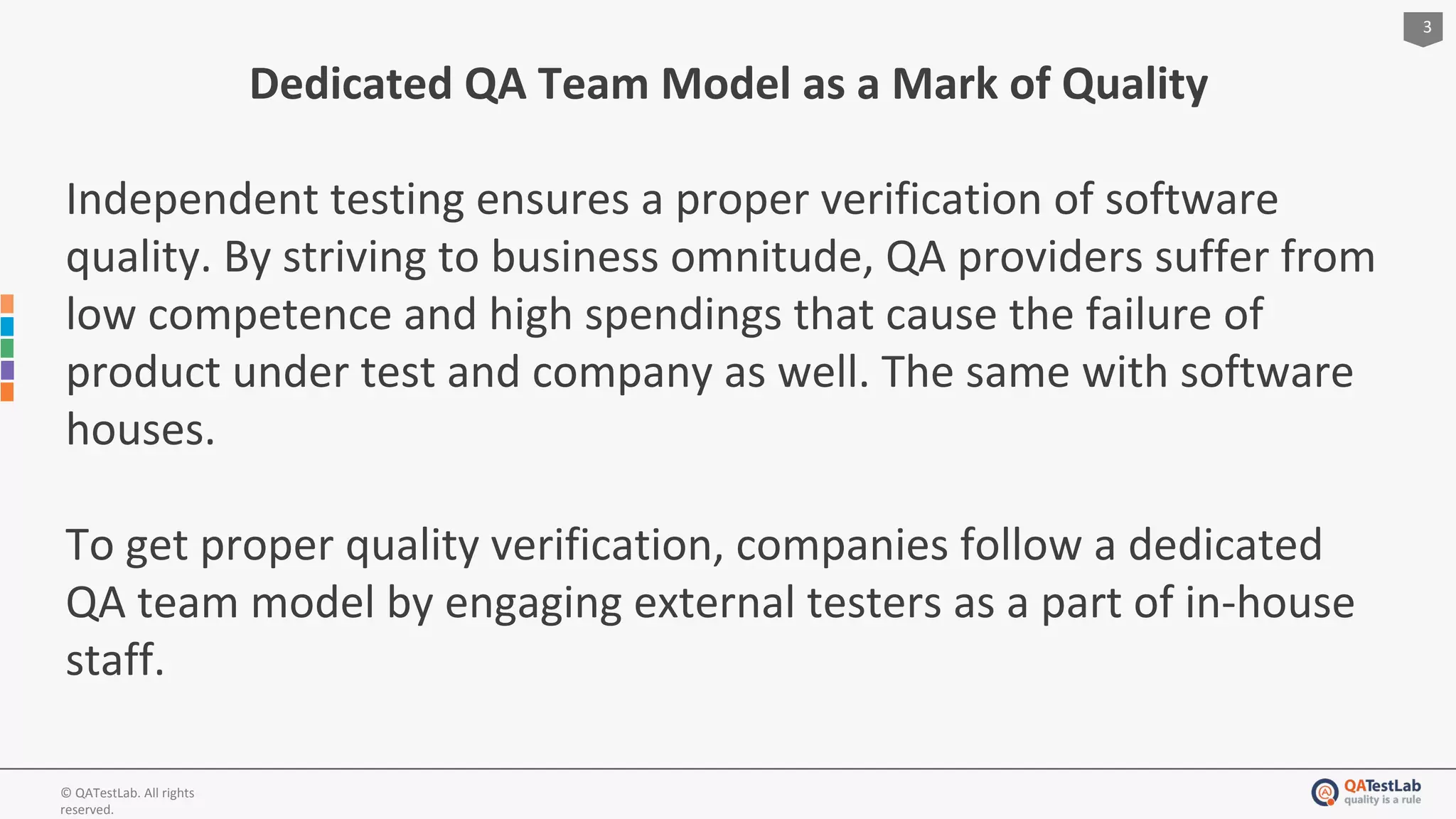 3
© QATestLab. All rights
reserved.
Dedicated QA Team Model as a Mark of Quality
Independent testing ensures a proper verification of software
quality. By striving to business omnitude, QA providers suffer from
low competence and high spendings that cause the failure of
product under test and company as well. The same with software
houses.
To get proper quality verification, companies follow a dedicated
QA team model by engaging external testers as a part of in-house
staff.
 