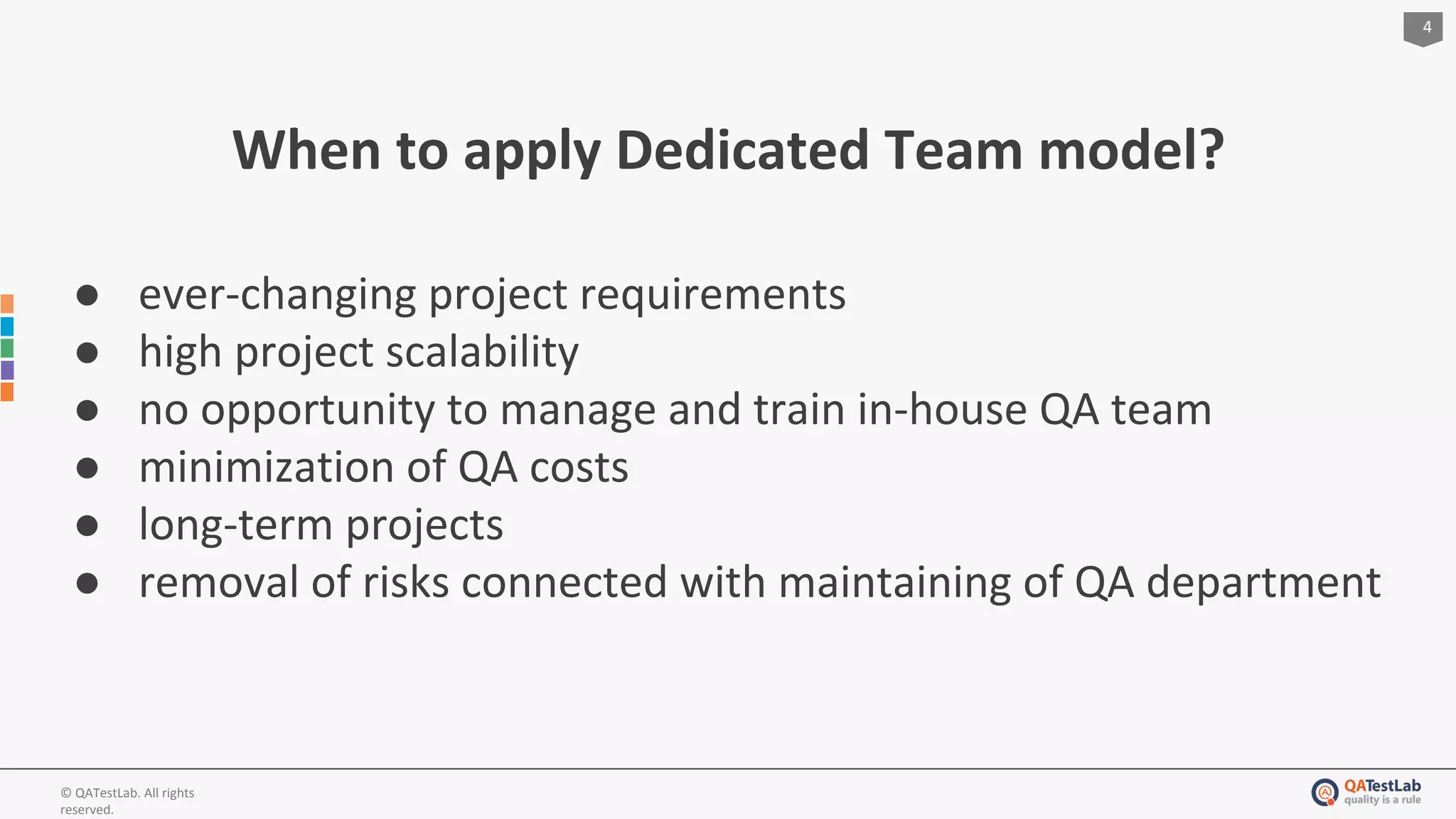 4
© QATestLab. All rights
reserved.
When to apply Dedicated Team model?
● ever-changing project requirements
● high project scalability
● no opportunity to manage and train in-house QA team
● minimization of QA costs
● long-term projects
● removal of risks connected with maintaining of QA department
 