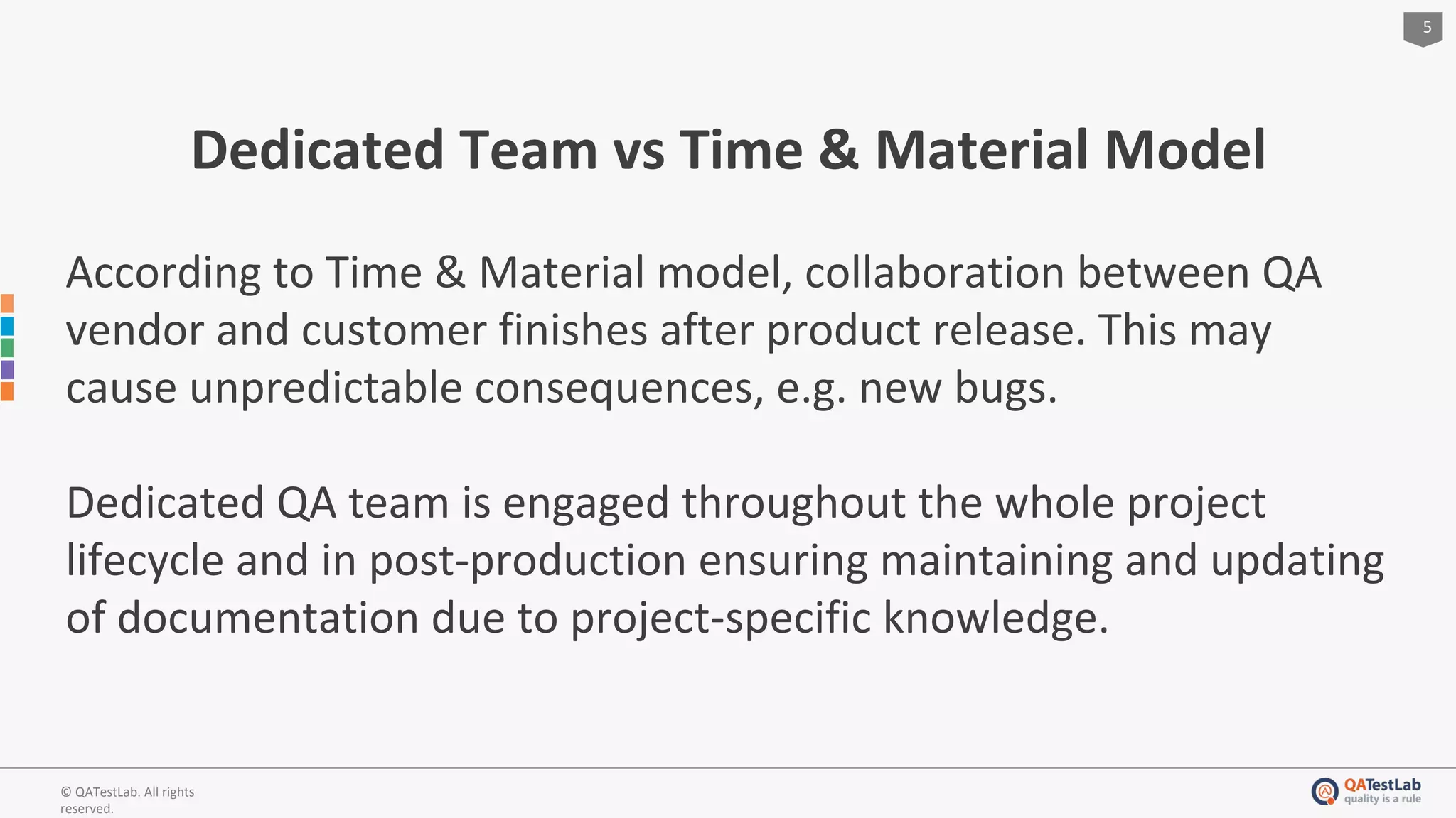 5
© QATestLab. All rights
reserved.
Dedicated Team vs Time & Material Model
According to Time & Material model, collaboration between QA
vendor and customer finishes after product release. This may
cause unpredictable consequences, e.g. new bugs.
Dedicated QA team is engaged throughout the whole project
lifecycle and in post-production ensuring maintaining and updating
of documentation due to project-specific knowledge.
 