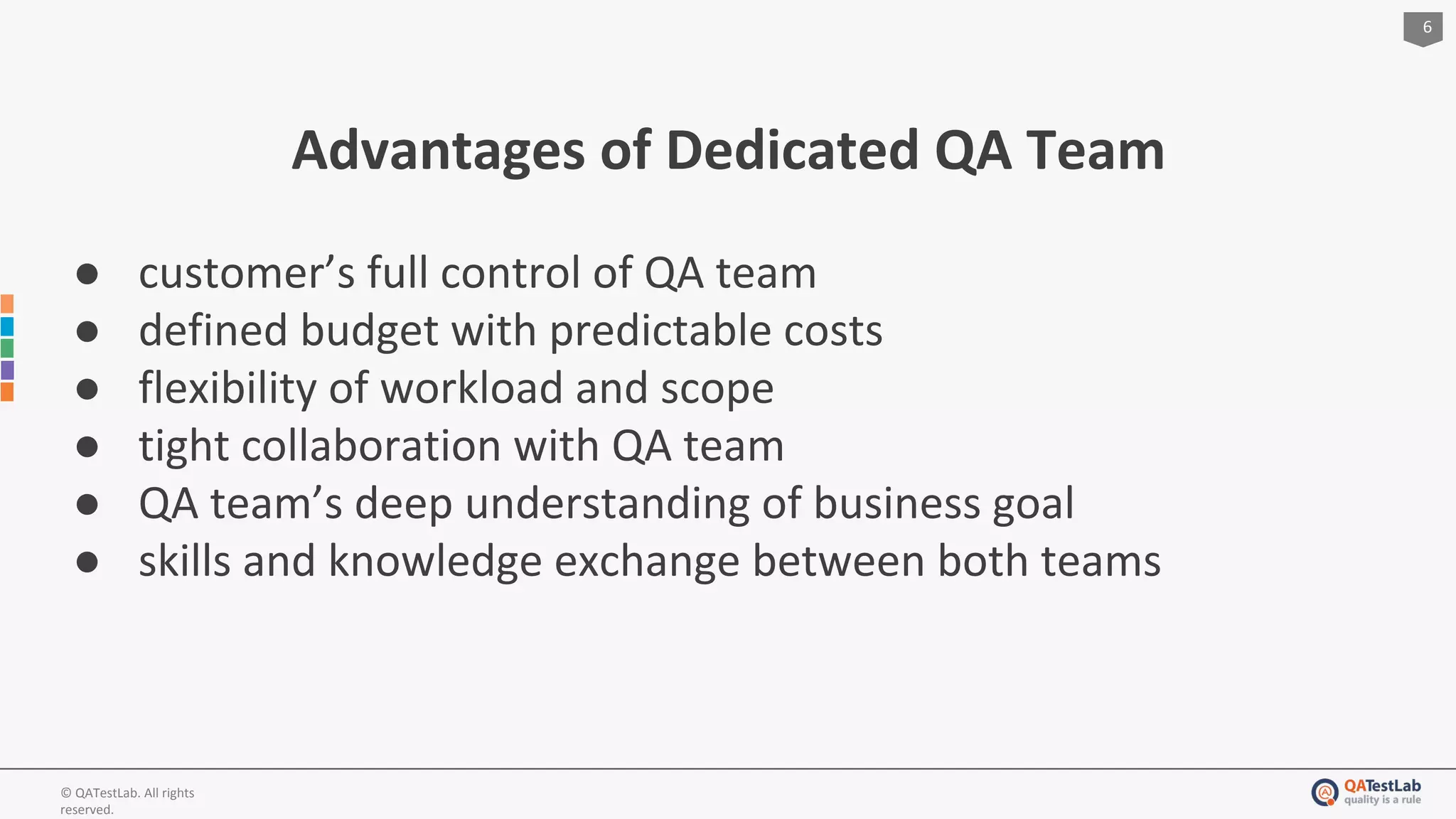 6
© QATestLab. All rights
reserved.
Advantages of Dedicated QA Team
● customer’s full control of QA team
● defined budget with predictable costs
● flexibility of workload and scope
● tight collaboration with QA team
● QA team’s deep understanding of business goal
● skills and knowledge exchange between both teams
 