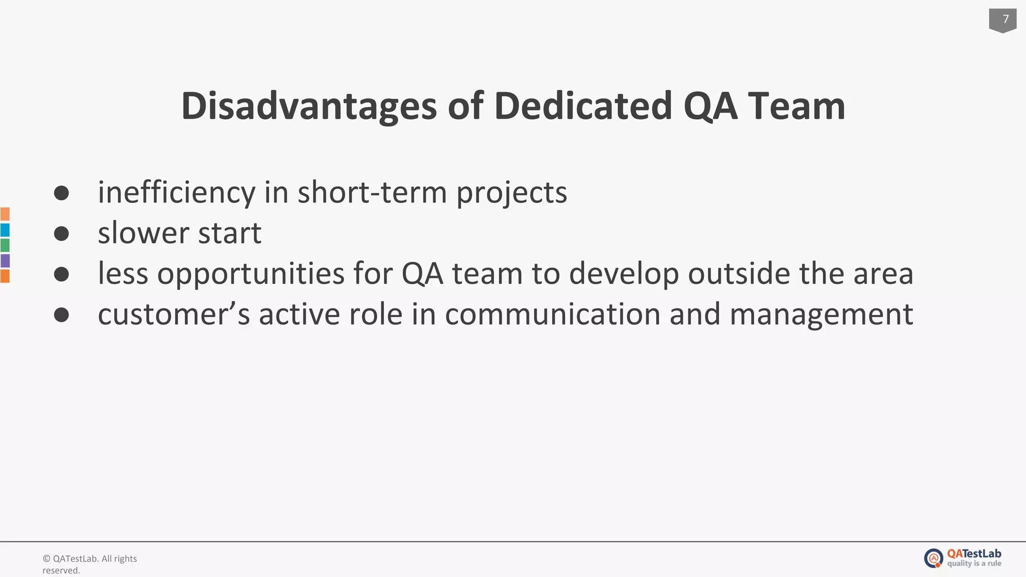 7
© QATestLab. All rights
reserved.
Disadvantages of Dedicated QA Team
● inefficiency in short-term projects
● slower start
● less opportunities for QA team to develop outside the area
● customer’s active role in communication and management
 