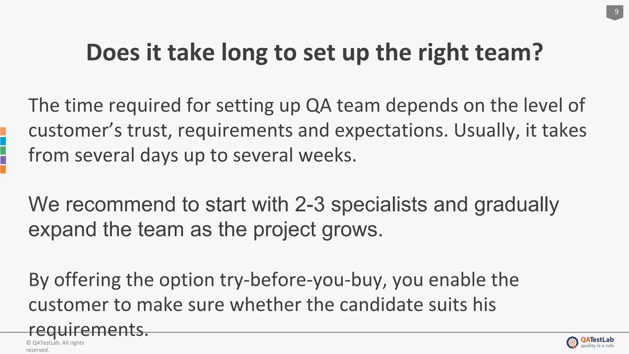 9
© QATestLab. All rights
reserved.
Does it take long to set up the right team?
The time required for setting up QA team depends on the level of
customer’s trust, requirements and expectations. Usually, it takes
from several days up to several weeks.
We recommend to start with 2-3 specialists and gradually
expand the team as the project grows.
By offering the option try-before-you-buy, you enable the
customer to make sure whether the candidate suits his
requirements.
 