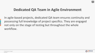 10
© QATestLab. All rights
reserved.
Dedicated QA Team in Agile Environment
In agile-based projects, dedicated QA team ensures continuity and
possessing full knowledge of project specifics. They are engaged
not only on the stage of testing but throughout the whole
workflow.
 