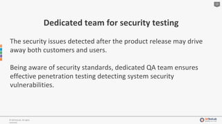 13
© QATestLab. All rights
reserved.
Dedicated team for security testing
The security issues detected after the product release may drive
away both customers and users.
Being aware of security standards, dedicated QA team ensures
effective penetration testing detecting system security
vulnerabilities.
 