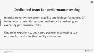14
© QATestLab. All rights
reserved.
Dedicated team for performance testing
In order to verify the system stability and high performance, QA
team detects potential system bottleneck by designing and
executing performance tests.
Due to its experience, dedicated performance testing team
ensures fast and effective quality assessment.
 