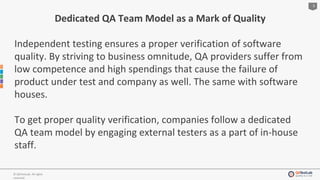 3
© QATestLab. All rights
reserved.
Dedicated QA Team Model as a Mark of Quality
Independent testing ensures a proper verification of software
quality. By striving to business omnitude, QA providers suffer from
low competence and high spendings that cause the failure of
product under test and company as well. The same with software
houses.
To get proper quality verification, companies follow a dedicated
QA team model by engaging external testers as a part of in-house
staff.
 