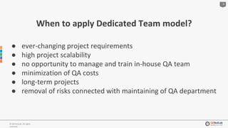 4
© QATestLab. All rights
reserved.
When to apply Dedicated Team model?
● ever-changing project requirements
● high project scalability
● no opportunity to manage and train in-house QA team
● minimization of QA costs
● long-term projects
● removal of risks connected with maintaining of QA department
 