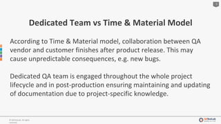 5
© QATestLab. All rights
reserved.
Dedicated Team vs Time & Material Model
According to Time & Material model, collaboration between QA
vendor and customer finishes after product release. This may
cause unpredictable consequences, e.g. new bugs.
Dedicated QA team is engaged throughout the whole project
lifecycle and in post-production ensuring maintaining and updating
of documentation due to project-specific knowledge.
 