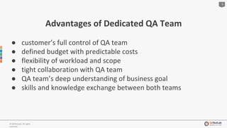 6
© QATestLab. All rights
reserved.
Advantages of Dedicated QA Team
● customer’s full control of QA team
● defined budget with predictable costs
● flexibility of workload and scope
● tight collaboration with QA team
● QA team’s deep understanding of business goal
● skills and knowledge exchange between both teams
 
