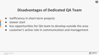 7
© QATestLab. All rights
reserved.
Disadvantages of Dedicated QA Team
● inefficiency in short-term projects
● slower start
● less opportunities for QA team to develop outside the area
● customer’s active role in communication and management
 