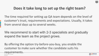 9
© QATestLab. All rights
reserved.
Does it take long to set up the right team?
The time required for setting up QA team depends on the level of
customer’s trust, requirements and expectations. Usually, it takes
from several days up to several weeks.
We recommend to start with 2-3 specialists and gradually
expand the team as the project grows.
By offering the option try-before-you-buy, you enable the
customer to make sure whether the candidate suits his
requirements.
 