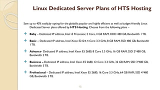 Save up to 40% easily,by opting for the globally popular and highly efficient as well as budget-friendly Linux
Dedicated Server plans offered by HTS Hosting. Choose from the following plans –
 Baby – Dedicated IP address, Intel i3 Processor, 2 Core, 4 GB RAM, HDD 480 GB, Bandwidth 1 TB.
 Basic – Dedicated IP address, Intel Xeon E2124, 4 Core 3.3 GHz, 8 GB RAM, SSD 480 GB, Bandwidth
1 TB.
 Advance- Dedicated IP address, Intel Xeon E5 2680, 8 Core 3.3 GHz, 16 GB RAM, SSD 2*480 GB,
Bandwidth 2 TB.
 Business – Dedicated IP address, Intel Xeon E5 2680, 12 Core 3.3 GHz, 32 GB RAM, SSD 3*480 GB,
Bandwidth 3 TB.
 Professional – Dedicated IP address, Intel Xeon E5 2680, 16 Core 3.3 GHz, 64 GB RAM, SSD 4*480
GB, Bandwidth 5 TB.
10
Linux Dedicated Server Plans of HTS Hosting
 