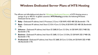 The efficient and affordably-priced plans for Windows Dedicated Servers of HTS Hosting ensure a
savings of up to 40% for its global customers. HTS Hosting provides the followingWindows
Dedicated Server plans –
 Baby - Dedicated IP address, Intel i3 Processor, 2 Core, 4 GB RAM, HDD 480 GB, Bandwidth 1 TB.
 Basic - Dedicated IP address, Intel Xeon E 2124, 4 Core 3.3 GHz, 8 GB RAM, SSD 480 GB, Bandwidth
1 TB.
 Advance - Dedicated IP address, Intel Xeon E5 2680, 8 Core 3.3 GHz, 16 GB RAM, SSD 2*480 GB,
Bandwidth 2 TB.
 Business - Dedicated IP address, Intel Xeon E5 2680, 12 Core 3.3 GHz, 32 GB RAM, SSD 3*480 GB,
Bandwidth 3 TB.
 Professional– Dedicated IP address, Intel Xeon E5 2680, 20 Core 3.3 GHz, 64 GB RAM, SSD 4*480
GB, Bandwidth 5 TB.
11
Windows Dedicated Server Plans of HTS Hosting
 