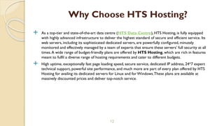  As a top-tier and state-of-the-art data centre (HTS Data Centre), HTS Hosting, is fully equipped
with highly advanced infrastructure to deliver the highest standard of secure and efficient service. Its
web servers, including its sophisticated dedicated servers, are powerfully configured, minutely
monitored and effectively managed by a team of experts that ensure these servers’ full security at all
times.A wide range of budget-friendly plans are offered by HTS Hosting, which are rich in features
meant to fulfil a diverse range of hosting requirements and cater to different budgets.
 High uptime, exceptionally fast page loading speed, secure service, dedicated IP address, 24*7 expert
technical support, powerful site performance, and much more are part of every plan offered by HTS
Hosting for availing its dedicated servers for Linux and for Windows.These plans are available at
massively discounted prices and deliver top-notch service.
12
Why Choose HTS Hosting?
 