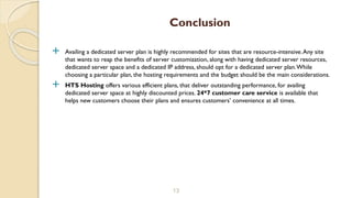  Availing a dedicated server plan is highly recommended for sites that are resource-intensive.Any site
that wants to reap the benefits of server customization, along with having dedicated server resources,
dedicated server space and a dedicated IP address, should opt for a dedicated server plan.While
choosing a particular plan, the hosting requirements and the budget should be the main considerations.
 HTS Hosting offers various efficient plans, that deliver outstanding performance, for availing
dedicated server space at highly discounted prices. 24*7 customer care service is available that
helps new customers choose their plans and ensures customers’ convenience at all times.
13
Conclusion
 