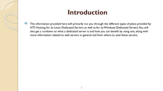  The information provided here will primarily run you through the different types of plans provided by
HTS Hosting for its Linux Dedicated Servers as well as for its Windows Dedicated Servers.You will
also get a rundown on what a dedicated server is and how you can benefit by using one, along with
more information related to web servers in general and from where to avail these servers.
3
Introduction
 