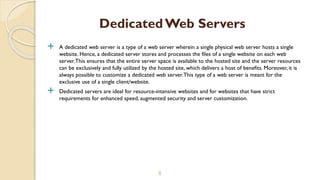  A dedicated web server is a type of a web server wherein a single physical web server hosts a single
website. Hence, a dedicated server stores and processes the files of a single website on each web
server.This ensures that the entire server space is available to the hosted site and the server resources
can be exclusively and fully utilized by the hosted site, which delivers a host of benefits. Moreover, it is
always possible to customize a dedicated web server.This type of a web server is meant for the
exclusive use of a single client/website.
 Dedicated servers are ideal for resource-intensive websites and for websites that have strict
requirements for enhanced speed, augmented security and server customization.
6
DedicatedWeb Servers
 