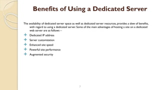 The availability of dedicated server space as well as dedicated server resources, provides a slew of benefits,
with regard to using a dedicated server. Some of the main advantages of hosting a site on a dedicated
web server are as follows –
 Dedicated IP address
 Server customization
 Enhanced site speed
 Powerful site performance
 Augmented security
7
Benefits of Using a Dedicated Server
 