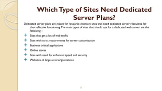 Dedicated server plans are meant for resource-intensive sites that need dedicated server resources for
their effective functioning.The main types of sites that should opt for a dedicated web server are the
following –
 Sites that get a lot of web traffic
 Sites with strict requirements for server customization
 Business critical applications
 Online stores
 Sites with need for enhanced speed and security
 Websites of large-sized organizations
9
WhichType of Sites Need Dedicated
Server Plans?
 