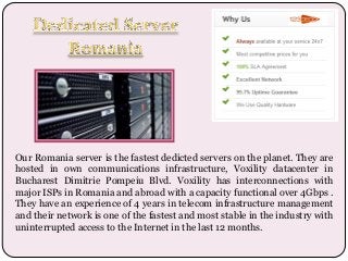 Our Romania server is the fastest dedicted servers on the planet. They are
hosted in own communications infrastructure, Voxility datacenter in
Bucharest Dimitrie Pompeiu Blvd. Voxility has interconnections with
major ISPs in Romania and abroad with a capacity functional over 4Gbps .
They have an experience of 4 years in telecom infrastructure management
and their network is one of the fastest and most stable in the industry with
uninterrupted access to the Internet in the last 12 months.

 