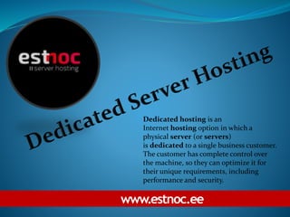www.estnoc.ee
Dedicated hosting is an
Internet hosting option in which a
physical server (or servers)
is dedicated to a single business customer.
The customer has complete control over
the machine, so they can optimize it for
their unique requirements, including
performance and security.
 
