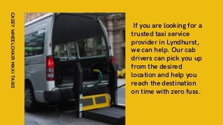 If you are looking for a
trusted taxi service
provider in Lyndhurst,
we can help. Our cab
drivers can pick you up
from the desired
location and help you
reach the destination
on time with zero fuss.
CASEY
WHEELCHAIR
MAXI
TAXIS
 